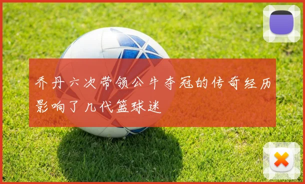 乔丹六次带领公牛夺冠的传奇经历影响了几代篮球迷