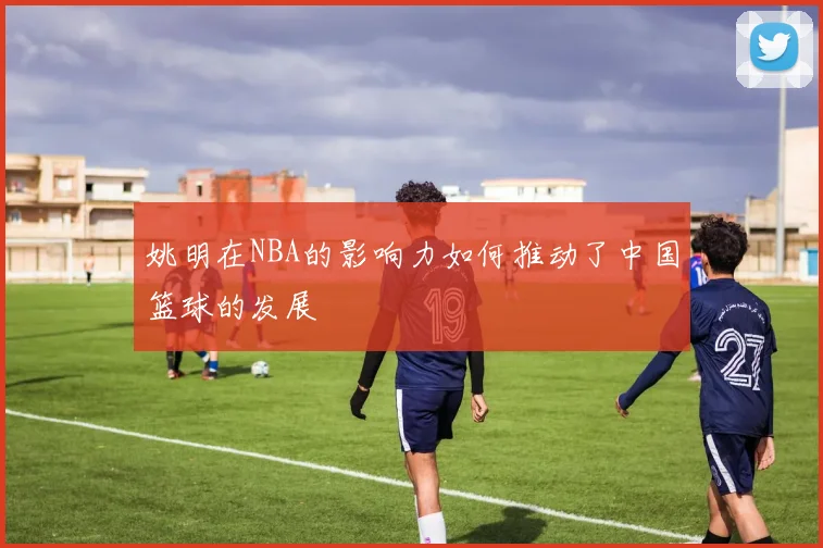 姚明在NBA的影响力如何推动了中国篮球的发展